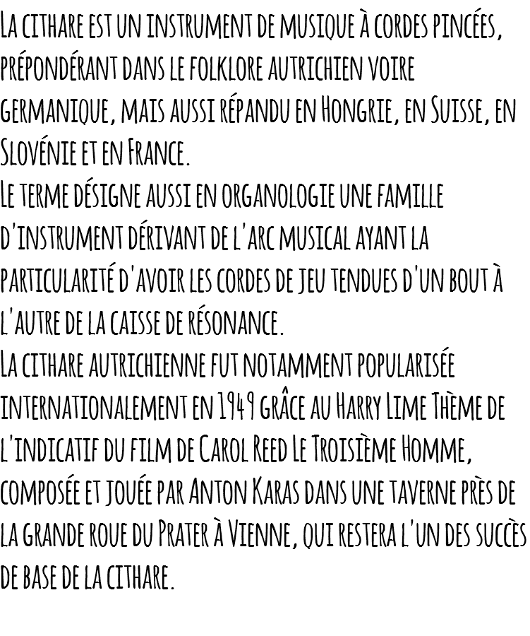 La cithare est un instrument de musique à cordes pincées, prépondérant dans le folklore autrichien voire germanique, mais aussi répandu en Hongrie, en Suisse, en Slovénie et en France. Le terme désigne aussi en organologie une famille d'instrument dérivant de l'arc musical ayant la particularité d'avoir les cordes de jeu tendues d'un bout à l'autre de la caisse de résonance. La cithare autrichienne fut notamment popularisée internationalement en 1949 grâce au Harry Lime Thème de l'indicatif du film de Carol Reed Le Troisième Homme, composée et jouée par Anton Karas dans une taverne près de la grande roue du Prater à Vienne, qui restera l'un des succès de base de la cithare. 